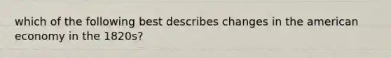 which of the following best describes changes in the american economy in the 1820s?