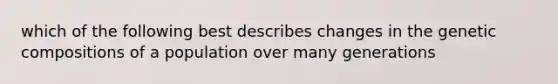 which of the following best describes changes in the genetic compositions of a population over many generations