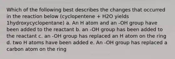 Which of the following best describes the changes that occurred in the reaction below (cyclopentene + H2O yields 1hydroxycyclopentane) a. An H atom and an -OH group have been added to the reactant b. an -OH group has been added to the reactant c. an -OH group has replaced an H atom on the ring d. two H atoms have been added e. An -OH group has replaced a carbon atom on the ring