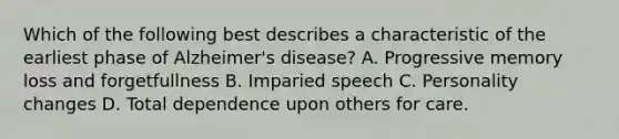 Which of the following best describes a characteristic of the earliest phase of Alzheimer's disease? A. Progressive memory loss and forgetfullness B. Imparied speech C. Personality changes D. Total dependence upon others for care.