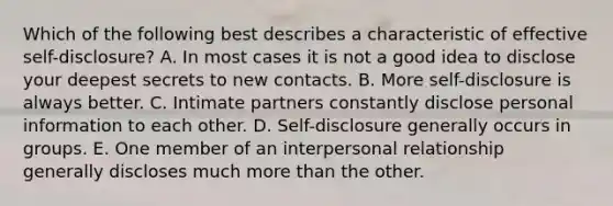 Which of the following best describes a characteristic of effective self-disclosure? A. In most cases it is not a good idea to disclose your deepest secrets to new contacts. B. More self-disclosure is always better. C. Intimate partners constantly disclose personal information to each other. D. Self-disclosure generally occurs in groups. E. One member of an interpersonal relationship generally discloses much more than the other.