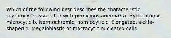 Which of the following best describes the characteristic erythrocyte associated with pernicious anemia? a. Hypochromic, microcytic b. Normochromic, normocytic c. Elongated, sickle-shaped d. Megaloblastic or macrocytic nucleated cells