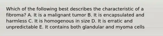 Which of the following best describes the characteristic of a fibroma? A. It is a malignant tumor B. It is encapsulated and harmless C. It is homogenous in size D. It is erratic and unpredictable E. It contains both glandular and myoma cells