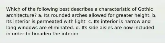 Which of the following best describes a characteristic of Gothic architecture? a. Its rounded arches allowed for greater height. b. Its interior is permeated with light. c. Its interior is narrow and long windows are eliminated. d. Its side aisles are now included in order to broaden the interior