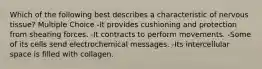 Which of the following best describes a characteristic of nervous tissue? Multiple Choice -It provides cushioning and protection from shearing forces. -It contracts to perform movements. -Some of its cells send electrochemical messages. -Its intercellular space is filled with collagen.