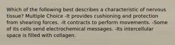 Which of the following best describes a characteristic of nervous tissue? Multiple Choice -It provides cushioning and protection from shearing forces. -It contracts to perform movements. -Some of its cells send electrochemical messages. -Its intercellular space is filled with collagen.