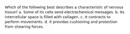 Which of the following best describes a characteristic of nervous tissue? a. Some of its cells send electrochemical messages. b. Its intercellular space is filled with collagen. c. It contracts to perform movements. d. It provides cushioning and protection from shearing forces.