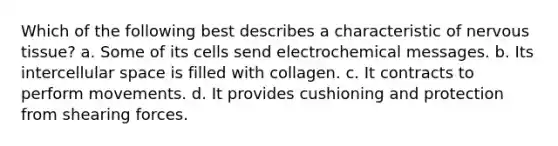 Which of the following best describes a characteristic of <a href='https://www.questionai.com/knowledge/kqA5Ws88nP-nervous-tissue' class='anchor-knowledge'>nervous tissue</a>? a. Some of its cells send electrochemical messages. b. Its intercellular space is filled with collagen. c. It contracts to perform movements. d. It provides cushioning and protection from shearing forces.