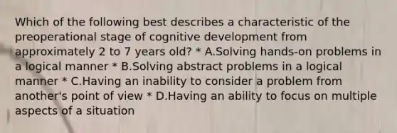 Which of the following best describes a characteristic of the preoperational stage of cognitive development from approximately 2 to 7 years old? * A.Solving hands-on problems in a logical manner * B.Solving abstract problems in a logical manner * C.Having an inability to consider a problem from another's point of view * D.Having an ability to focus on multiple aspects of a situation