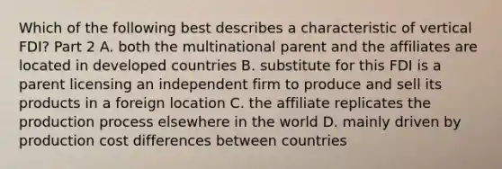 Which of the following best describes a characteristic of vertical FDI​? Part 2 A. both the multinational parent and the affiliates are located in developed countries B. substitute for this FDI is a parent licensing an independent firm to produce and sell its products in a foreign location C. the affiliate replicates the production process elsewhere in the world D. mainly driven by production cost differences between countries