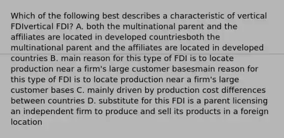 Which of the following best describes a characteristic of vertical FDIvertical FDI​? A. both the multinational parent and the affiliates are located in developed countriesboth the multinational parent and the affiliates are located in developed countries B. main reason for this type of FDI is to locate production near a firm's large customer basesmain reason for this type of FDI is to locate production near a firm's large customer bases C. mainly driven by production cost differences between countries D. substitute for this FDI is a parent licensing an independent firm to produce and sell its products in a foreign location