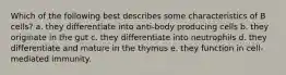 Which of the following best describes some characteristics of B cells? a. they differentiate into anti-body producing cells b. they originate in the gut c. they differentiate into neutrophils d. they differentiate and mature in the thymus e. they function in cell-mediated immunity.