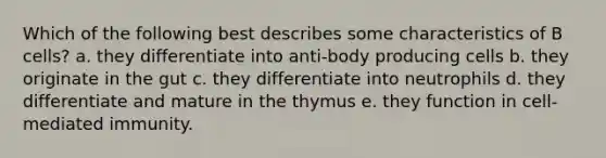 Which of the following best describes some characteristics of B cells? a. they differentiate into anti-body producing cells b. they originate in the gut c. they differentiate into neutrophils d. they differentiate and mature in the thymus e. they function in cell-mediated immunity.