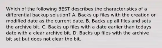 Which of the following BEST describes the characteristics of a differential backup solution? A. Backs up files with the creation or modified date as the current date. B. Backs up all files and sets the archive bit. C. Backs up files with a date earlier than todays date with a clear archive bit. D. Backs up files with the archive bit set but does not clear the bit.