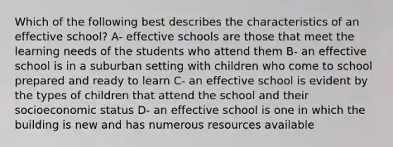 Which of the following best describes the characteristics of an effective school? A- effective schools are those that meet the learning needs of the students who attend them B- an effective school is in a suburban setting with children who come to school prepared and ready to learn C- an effective school is evident by the types of children that attend the school and their socioeconomic status D- an effective school is one in which the building is new and has numerous resources available