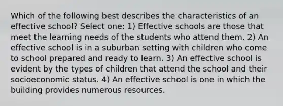 Which of the following best describes the characteristics of an effective school? Select one: 1) Effective schools are those that meet the learning needs of the students who attend them. 2) An effective school is in a suburban setting with children who come to school prepared and ready to learn. 3) An effective school is evident by the types of children that attend the school and their socioeconomic status. 4) An effective school is one in which the building provides numerous resources.