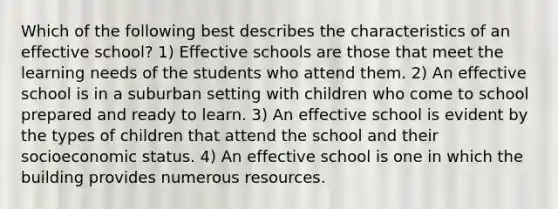 Which of the following best describes the characteristics of an effective school? 1) Effective schools are those that meet the learning needs of the students who attend them. 2) An effective school is in a suburban setting with children who come to school prepared and ready to learn. 3) An effective school is evident by the types of children that attend the school and their socioeconomic status. 4) An effective school is one in which the building provides numerous resources.