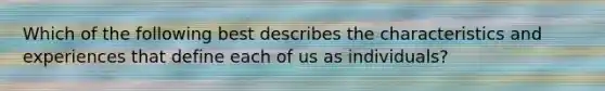 Which of the following best describes the characteristics and experiences that define each of us as individuals?