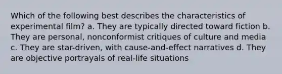 Which of the following best describes the characteristics of experimental film? a. They are typically directed toward fiction b. They are personal, nonconformist critiques of culture and media c. They are star-driven, with cause-and-effect narratives d. They are objective portrayals of real-life situations