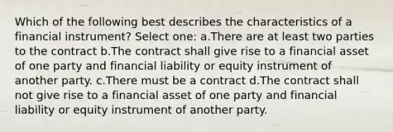 Which of the following best describes the characteristics of a financial instrument? Select one: a.There are at least two parties to the contract b.The contract shall give rise to a financial asset of one party and financial liability or equity instrument of another party. c.There must be a contract d.The contract shall not give rise to a financial asset of one party and financial liability or equity instrument of another party.