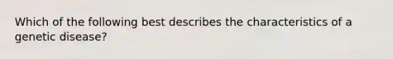 Which of the following best describes the characteristics of a genetic disease?