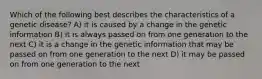 Which of the following best describes the characteristics of a genetic disease? A) it is caused by a change in the genetic information B) it is always passed on from one generation to the next C) it is a change in the genetic information that may be passed on from one generation to the next D) it may be passed on from one generation to the next