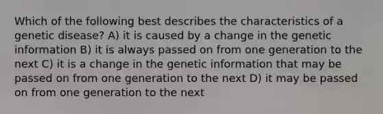 Which of the following best describes the characteristics of a genetic disease? A) it is caused by a change in the genetic information B) it is always passed on from one generation to the next C) it is a change in the genetic information that may be passed on from one generation to the next D) it may be passed on from one generation to the next