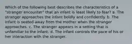 Which of the following best describes the characteristics of a "stranger encounter" that an infant is least likely to fear? a. The stranger approaches the infant boldly and confidently. b. The infant is seated away from the mother when the stranger approaches. c. The stranger appears in a setting that is unfamiliar to the infant. d. The infant controls the pace of his or her interaction with the stranger.