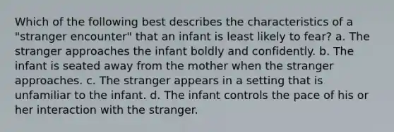 Which of the following best describes the characteristics of a "stranger encounter" that an infant is least likely to fear? a. The stranger approaches the infant boldly and confidently. b. The infant is seated away from the mother when the stranger approaches. c. The stranger appears in a setting that is unfamiliar to the infant. d. The infant controls the pace of his or her interaction with the stranger.