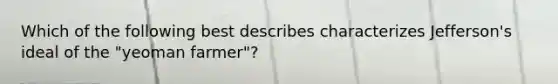 Which of the following best describes characterizes Jefferson's ideal of the "yeoman farmer"?