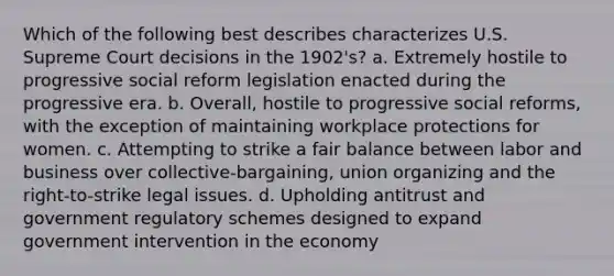 Which of the following best describes characterizes U.S. Supreme Court decisions in the 1902's? a. Extremely hostile to progressive social reform legislation enacted during the progressive era. b. Overall, hostile to progressive social reforms, with the exception of maintaining workplace protections for women. c. Attempting to strike a fair balance between labor and business over collective-bargaining, union organizing and the right-to-strike legal issues. d. Upholding antitrust and government regulatory schemes designed to expand government intervention in the economy