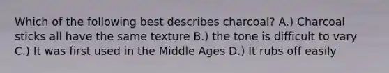 Which of the following best describes charcoal? A.) Charcoal sticks all have the same texture B.) the tone is difficult to vary C.) It was first used in the Middle Ages D.) It rubs off easily