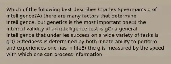 Which of the following best describes Charles Spearman's g of intelligence?A) there are many factors that determine intelligence, but genetics is the most important oneB) the internal validity of an intelligence test is gC) a general intelligence that underlies success on a wide variety of tasks is gD) Giftedness is determined by both innate ability to perform and experiences one has in lifeE) the g is measured by the speed with which one can process information