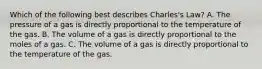 Which of the following best describes Charles's Law? A. The pressure of a gas is directly proportional to the temperature of the gas. B. The volume of a gas is directly proportional to the moles of a gas. C. The volume of a gas is directly proportional to the temperature of the gas.