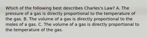 Which of the following best describes Charles's Law? A. The pressure of a gas is directly proportional to the temperature of the gas. B. The volume of a gas is directly proportional to the moles of a gas. C. The volume of a gas is directly proportional to the temperature of the gas.