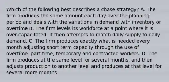 Which of the following best describes a chase strategy? A. The firm produces the same amount each day over the planning period and deals with the variations in demand with inventory or overtime B. The firm levels its workforce at a point where it is over-capacitated. It then attempts to match daily supply to daily demand. C. The firm produces exactly what is needed every month adjusting short term capacity through the use of overtime, part-time, temporary and contracted workers. D. The firm produces at the same level for several months, and then adjusts production to another level and produces at that level for several more months