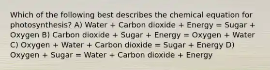 Which of the following best describes the chemical equation for photosynthesis? A) Water + Carbon dioxide + Energy = Sugar + Oxygen B) Carbon dioxide + Sugar + Energy = Oxygen + Water C) Oxygen + Water + Carbon dioxide = Sugar + Energy D) Oxygen + Sugar = Water + Carbon dioxide + Energy