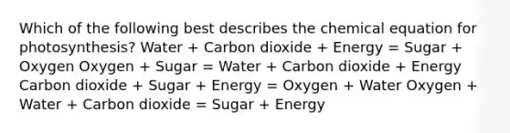 Which of the following best describes the chemical equation for photosynthesis? Water + Carbon dioxide + Energy = Sugar + Oxygen Oxygen + Sugar = Water + Carbon dioxide + Energy Carbon dioxide + Sugar + Energy = Oxygen + Water Oxygen + Water + Carbon dioxide = Sugar + Energy