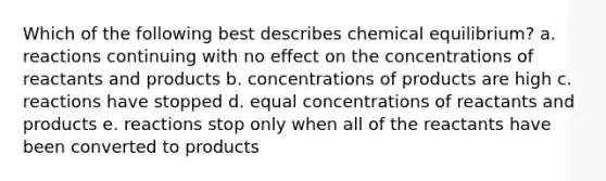 Which of the following best describes chemical equilibrium? a. reactions continuing with no effect on the concentrations of reactants and products b. concentrations of products are high c. reactions have stopped d. equal concentrations of reactants and products e. reactions stop only when all of the reactants have been converted to products