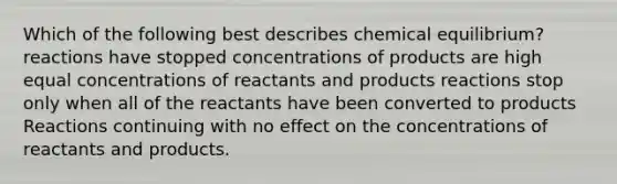 Which of the following best describes chemical equilibrium? reactions have stopped concentrations of products are high equal concentrations of reactants and products reactions stop only when all of the reactants have been converted to products Reactions continuing with no effect on the concentrations of reactants and products.