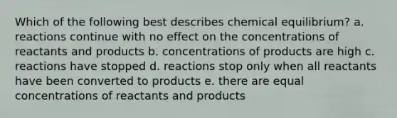 Which of the following best describes chemical equilibrium? a. reactions continue with no effect on the concentrations of reactants and products b. concentrations of products are high c. reactions have stopped d. reactions stop only when all reactants have been converted to products e. there are equal concentrations of reactants and products