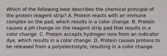 Which of the following best describes the chemical principle of the protein reagent strip? A. Protein reacts with an immune complex on the pad, which results in a color change. B. Protein causes a pH change on the reagent strip pad that results in a color change. C. Protein accepts hydrogen ions from an indicator dye, which results in a color change. D. Protein causes protons to be released from a polyelectrolyte, resulting in a color change.