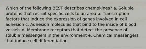 Which of the following BEST describes chemokines? a. Soluble proteins that recruit specific cells to an area b. Transcription factors that induce the expression of genes involved in cell adhesion c. Adhesion molecules that bind to the inside of blood vessels d. Membrane receptors that detect the presence of soluble messengers in the environment e. Chemical messengers that induce cell differentiation