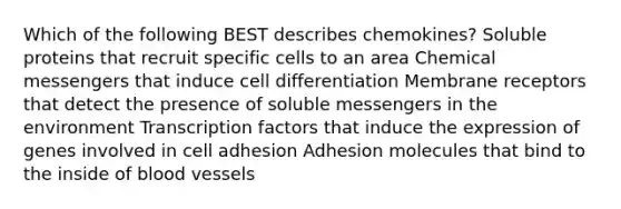 Which of the following BEST describes chemokines? Soluble proteins that recruit specific cells to an area Chemical messengers that induce cell differentiation Membrane receptors that detect the presence of soluble messengers in the environment Transcription factors that induce the expression of genes involved in cell adhesion Adhesion molecules that bind to the inside of blood vessels