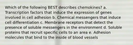 Which of the following BEST describes chemokines? a. Transcription factors that induce the expression of genes involved in cell adhesion b. Chemical messengers that induce cell differentiation c. Membrane receptors that detect the presence of soluble messengers in the environment d. Soluble proteins that recruit specific cells to an area e. Adhesion molecules that bind to the inside of blood vessels