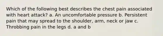 Which of the following best describes the chest pain associated with heart attack? a. An uncomfortable pressure b. Persistent pain that may spread to the shoulder, arm, neck or jaw c. Throbbing pain in the legs d. a and b