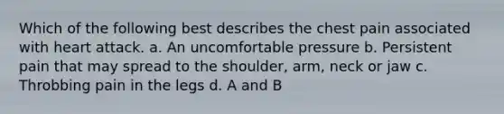 Which of the following best describes the chest pain associated with heart attack. a. An uncomfortable pressure b. Persistent pain that may spread to the shoulder, arm, neck or jaw c. Throbbing pain in the legs d. A and B