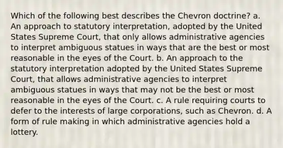 Which of the following best describes the Chevron doctrine? a. An approach to statutory interpretation, adopted by the United States Supreme Court, that only allows administrative agencies to interpret ambiguous statues in ways that are the best or most reasonable in the eyes of the Court. b. An approach to the statutory interpretation adopted by the United States Supreme Court, that allows administrative agencies to interpret ambiguous statues in ways that may not be the best or most reasonable in the eyes of the Court. c. A rule requiring courts to defer to the interests of large corporations, such as Chevron. d. A form of rule making in which administrative agencies hold a lottery.