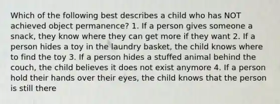 Which of the following best describes a child who has NOT achieved object permanence? 1. If a person gives someone a snack, they know where they can get more if they want 2. If a person hides a toy in the laundry basket, the child knows where to find the toy 3. If a person hides a stuffed animal behind the couch, the child believes it does not exist anymore 4. If a person hold their hands over their eyes, the child knows that the person is still there