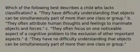 Which of the following best describes a child who lacks classification? a. "They have difficulty understanding that objects can be simultaneously part of more than one class or group." b. "They often attribute human thoughts and feelings to inanimate objects and forces." c. "They often focus on one noticeable aspect of a cognitive problem to the exclusion of other important aspects." d. "They have no difficulty understanding that objects can be simultaneously part of more than one class or group."